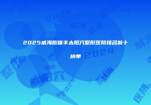 2025威海膨体丰太阳穴整形医院排名前十榜单