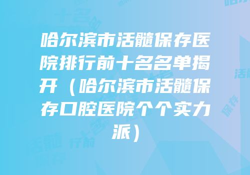 哈尔滨市活髓保存医院排行前十名名单揭开（哈尔滨市活髓保存口腔医院个个实力派）