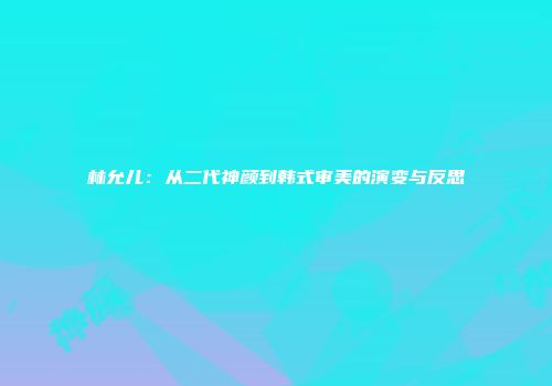 林允儿：从二代神颜到韩式审美的演变与反思