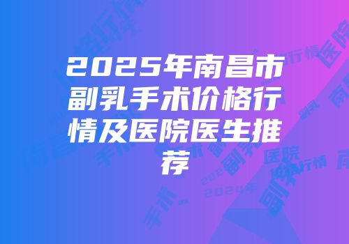 2025年南昌市副乳手术价格行情及医院医生推荐