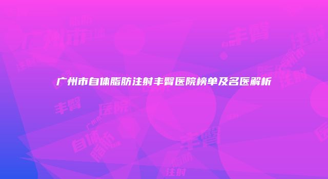 广州市自体脂肪注射丰臀医院榜单及名医解析