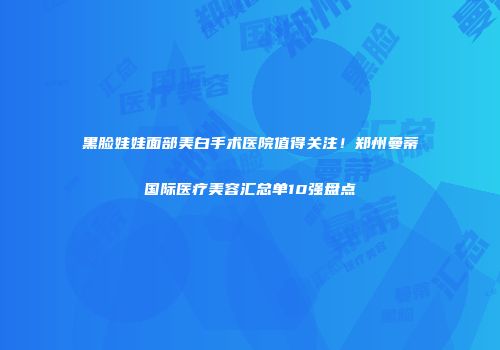 黑脸娃娃面部美白手术医院值得关注！郑州曼蒂国际医疗美容汇总单10强盘点