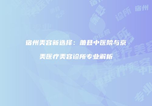 宿州美容新选择：萧县中医院与京美医疗美容诊所专业解析