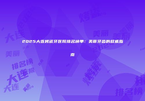 2025大连烤瓷牙医院排名榜单：美丽牙齿的权威指南