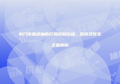 荆门市面部抽脂打玻尿酸价格、医院及医生全面解析