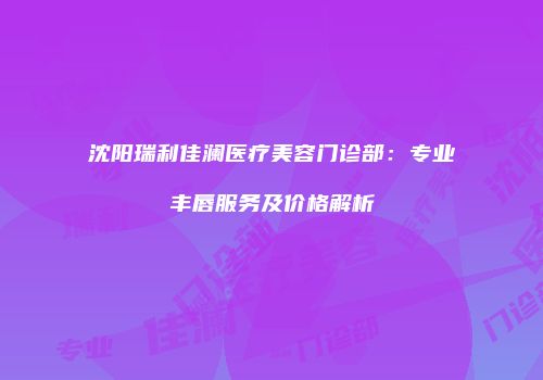 沈阳瑞利佳澜医疗美容门诊部：专业丰唇服务及价格解析