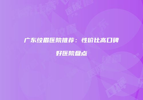 广东纹眉医院推荐：性价比高口碑好医院盘点