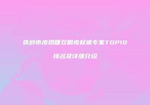 铁岭市皮翘睫双眼皮权威专家TOP10排名及详细介绍