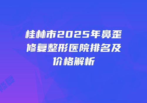桂林市2025年鼻歪修复整形医院排名及价格解析