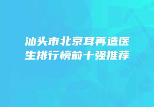 汕头市北京耳再造医生排行榜前十强推荐