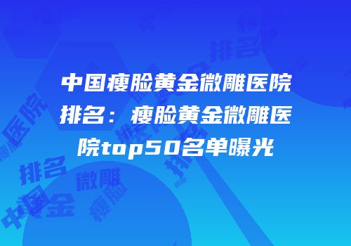 中国瘦脸黄金微雕医院排名：瘦脸黄金微雕医院top50名单曝光