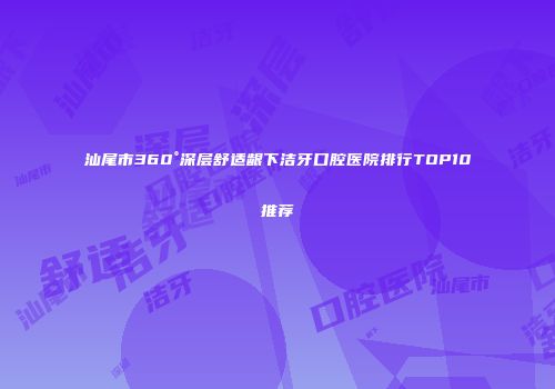 汕尾市360°深层舒适龈下洁牙口腔医院排行TOP10推荐