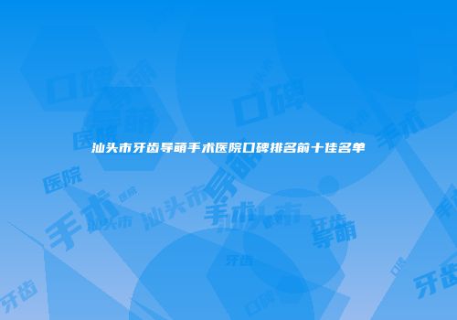 汕头市牙齿导萌手术医院口碑排名前十佳名单