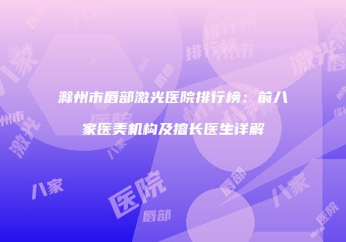 滁州市唇部激光医院排行榜：前八家医美机构及擅长医生详解