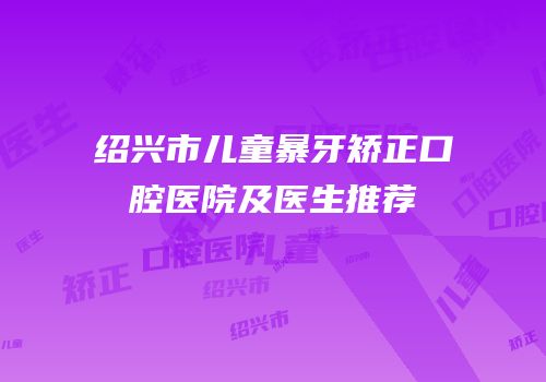 绍兴市儿童暴牙矫正口腔医院及医生推荐