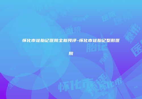 怀化市祛胎记医院全新预评-怀化市祛胎记整形医院