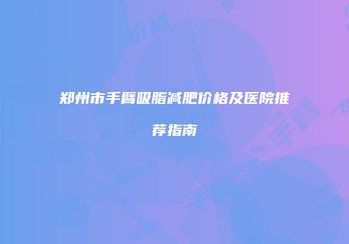 郑州市手臂吸脂减肥价格及医院推荐指南