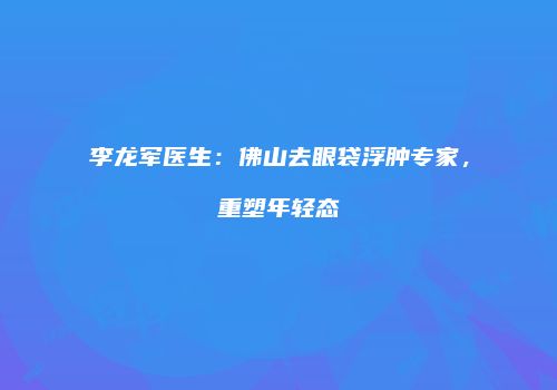李龙军医生：佛山去眼袋浮肿专家，重塑年轻态
