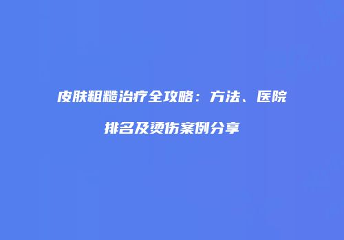 皮肤粗糙治疗全攻略：方法、医院排名及烫伤案例分享