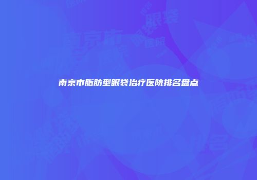南京市脂肪型眼袋治疗医院排名盘点