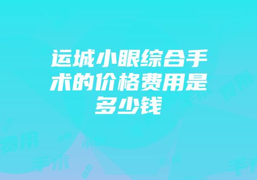 运城小眼综合手术的价格费用是多少钱