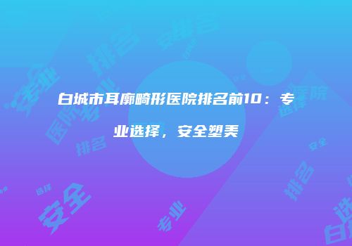 白城市耳廓畸形医院排名前10：专业选择，安全塑美