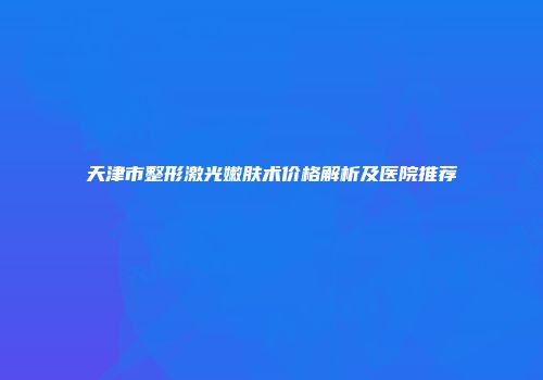 天津市整形激光嫩肤术价格解析及医院推荐