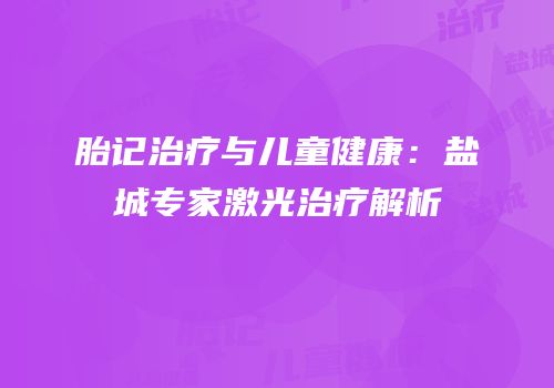 胎记治疗与儿童健康：盐城专家激光治疗解析