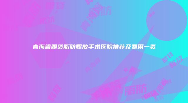 青海省眼袋脂肪释放手术医院推荐及费用一览