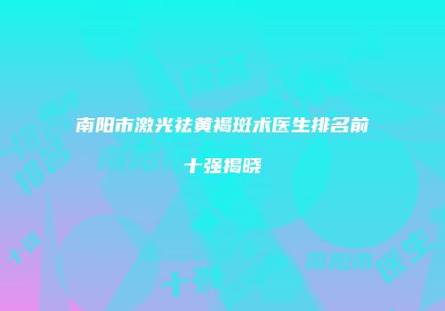 南阳市激光祛黄褐斑术医生排名前十强揭晓