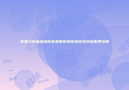 张家口市缝合法杯状耳整形医院排名及特色服务详解