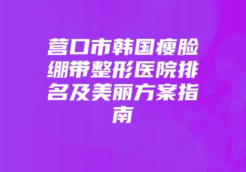 营口市韩国瘦脸绷带整形医院排名及美丽方案指南