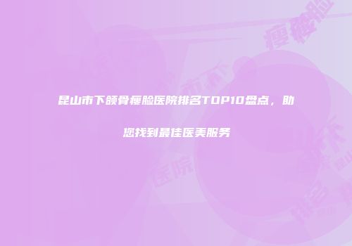 昆山市下颌骨瘦脸医院排名TOP10盘点，助您找到最佳医美服务