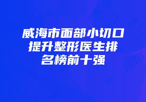 威海市面部小切口提升整形医生排名榜前十强