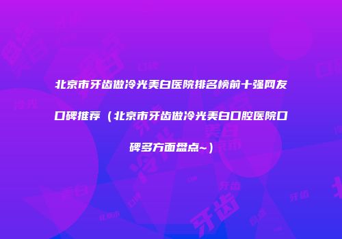 北京市牙齿做冷光美白医院排名榜前十强网友口碑推荐（北京市牙齿做冷光美白口腔医院口碑多方面盘点~）