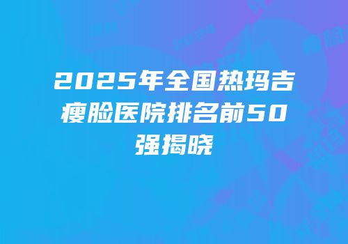 2025年全国热玛吉瘦脸医院排名前50强揭晓