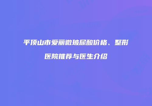 平顶山市爱丽微玻尿酸价格、整形医院推荐与医生介绍