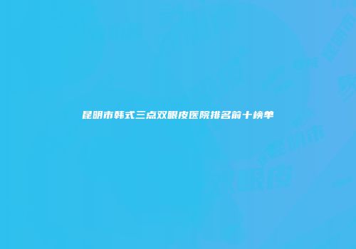 昆明市韩式三点双眼皮医院排名前十榜单