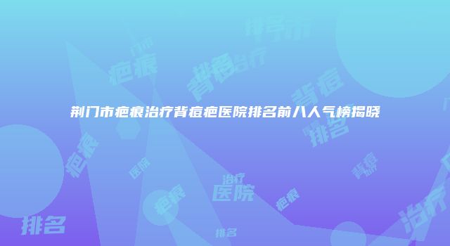 荆门市疤痕治疗背痘疤医院排名前八人气榜揭晓