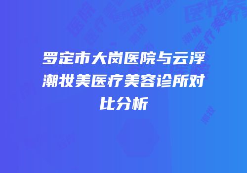 罗定市大岗医院与云浮潮妆美医疗美容诊所对比分析
