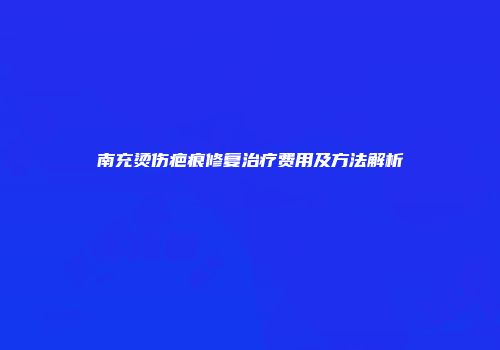 南充烫伤疤痕修复治疗费用及方法解析
