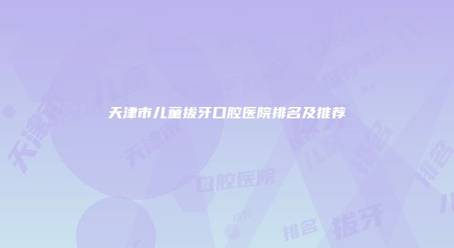 天津市儿童拔牙口腔医院排名及推荐