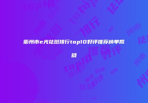 衢州市e光祛斑排行top10好评推荐榜单揭晓