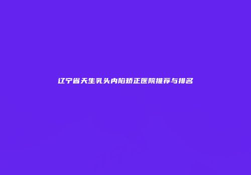 辽宁省天生乳头内陷矫正医院推荐与排名
