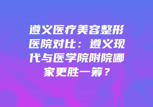 遵义医疗美容整形医院对比：遵义现代与医学院附院哪家更胜一筹？
