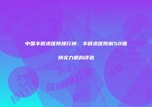 中国丰额术医院排行榜：丰额术医院前50强榜实力机构评选