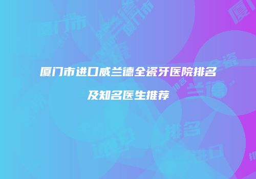 厦门市进口威兰德全瓷牙医院排名及知名医生推荐