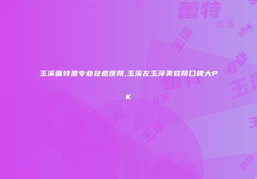 玉溪蕾特恩专业祛痘医院,玉溪左玉萍美容院口碑大PK