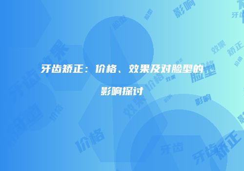 牙齿矫正：价格、效果及对脸型的影响探讨