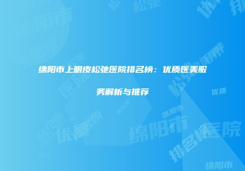 绵阳市上眼皮松弛医院排名榜：优质医美服务解析与推荐